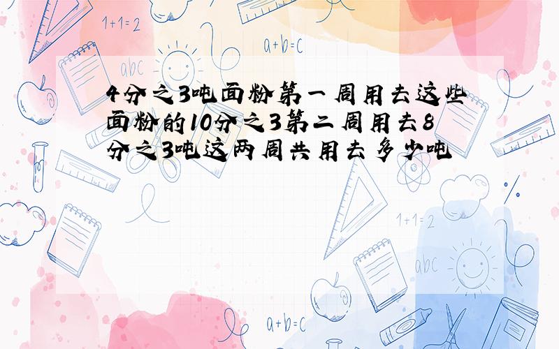 4分之3吨面粉第一周用去这些面粉的10分之3第二周用去8分之3吨这两周共用去多少吨