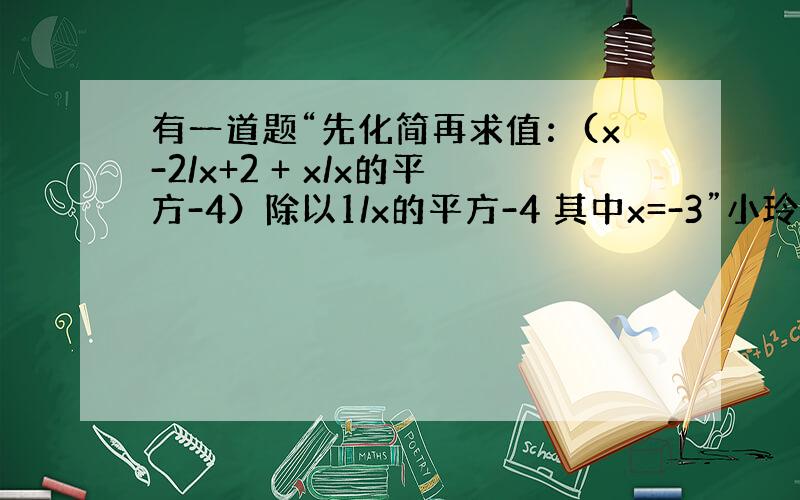 有一道题“先化简再求值：(x-2/x+2 + x/x的平方-4）除以1/x的平方-4 其中x=-3”小玲在做题时把“x=