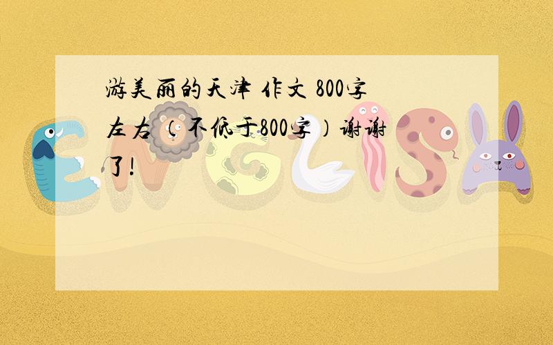 游美丽的天津 作文 800字左右 （不低于800字）谢谢了!