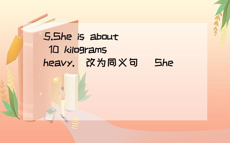 5.She is about 10 kilograms heavy.(改为同义句) She __________ ___