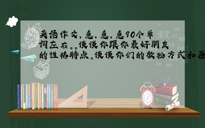 英语作文，急，急，急90个单词左右。。谈谈你跟你最好朋友的性格特点。谈谈你们的放松方式和原因，谈谈你们学校的规则。