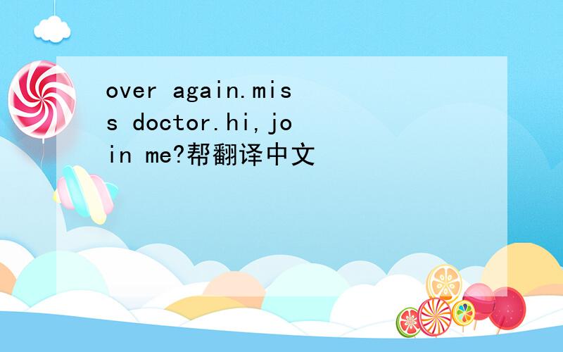 over again.miss doctor.hi,join me?帮翻译中文