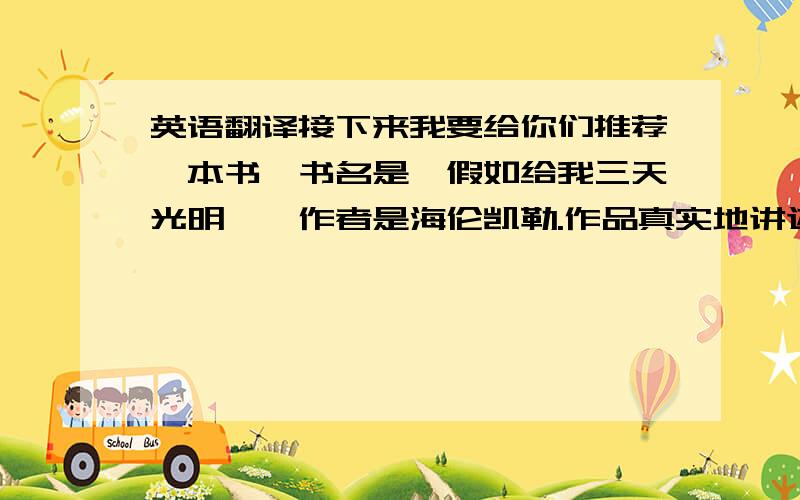 英语翻译接下来我要给你们推荐一本书,书名是《假如给我三天光明》,作者是海伦凯勒.作品真实地讲述了作者21岁以前的生活和心