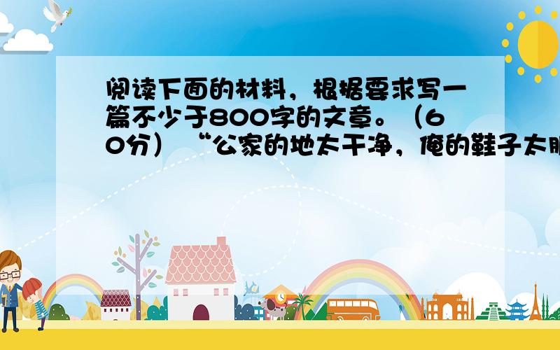 阅读下面的材料，根据要求写一篇不少于800字的文章。（60分） “公家的地太干净，俺的鞋子太脏，还是脱掉鞋子，赤脚进公家