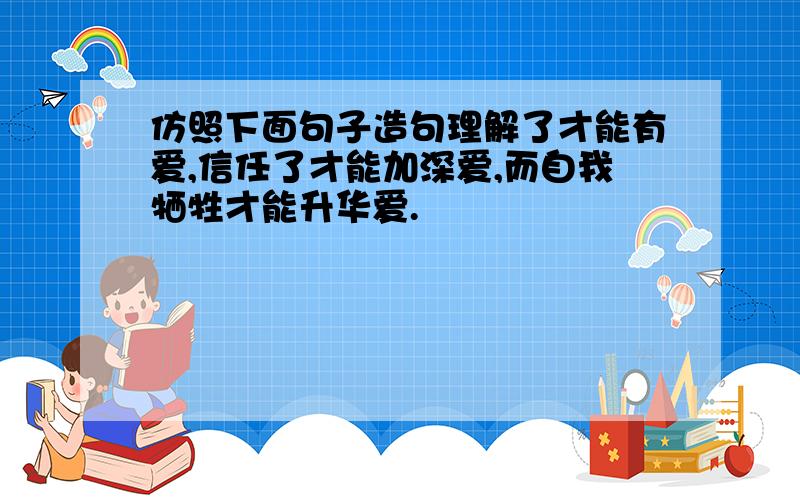 仿照下面句子造句理解了才能有爱,信任了才能加深爱,而自我牺牲才能升华爱.