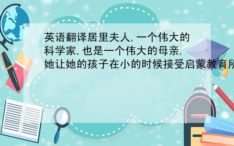 英语翻译居里夫人,一个伟大的科学家,也是一个伟大的母亲,她让她的孩子在小的时候接受启蒙教育所以,她的孩子在某些地方要比普