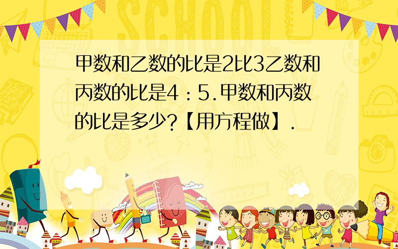 甲数和乙数的比是2比3乙数和丙数的比是4：5.甲数和丙数的比是多少?【用方程做】.