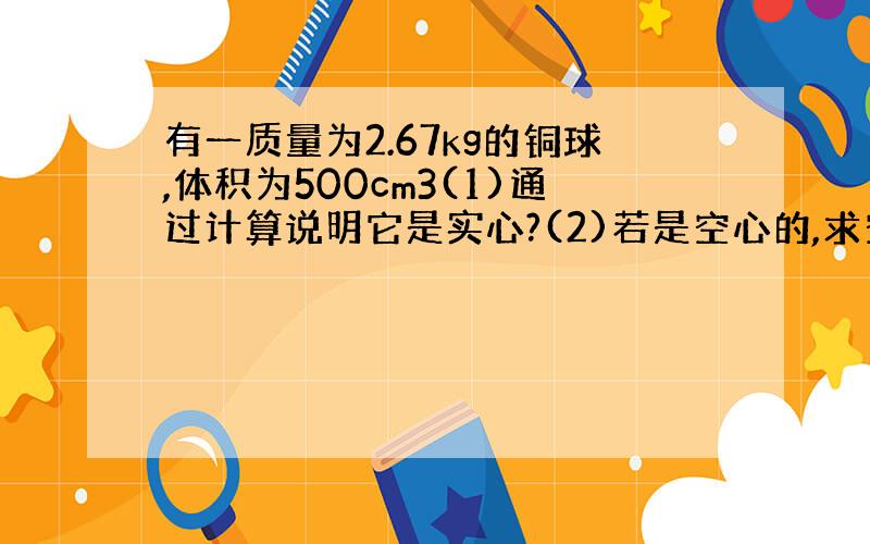 有一质量为2.67kg的铜球,体积为500cm3(1)通过计算说明它是实心?(2)若是空心的,求空心部分的体积?