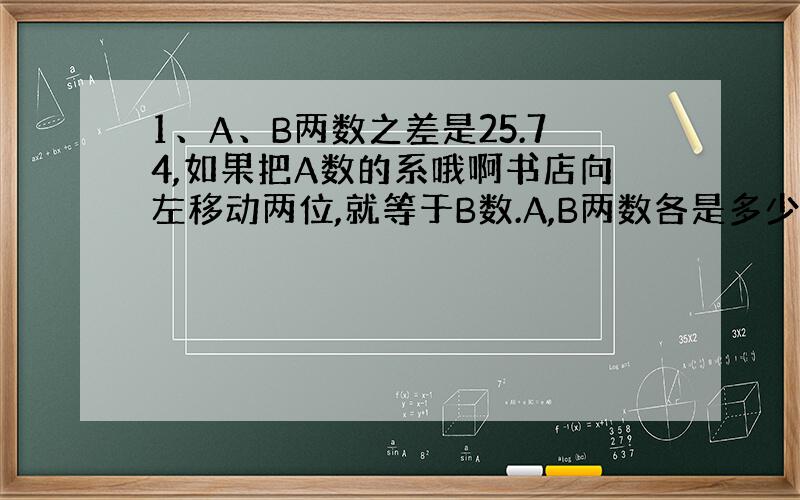 1、A、B两数之差是25.74,如果把A数的系哦啊书店向左移动两位,就等于B数.A,B两数各是多少?