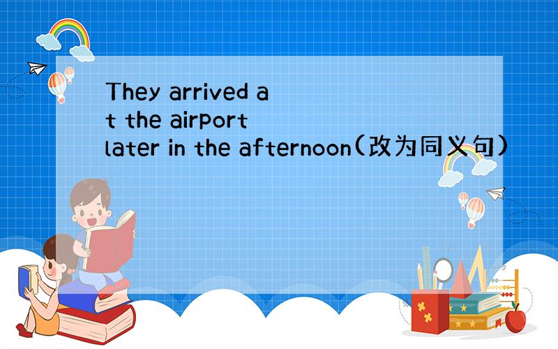 They arrived at the airport later in the afternoon(改为同义句)