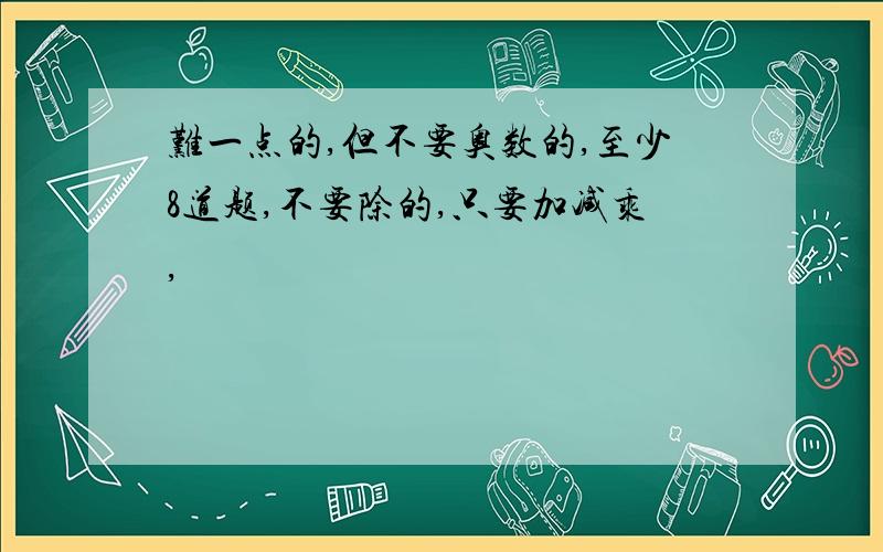 难一点的,但不要奥数的,至少8道题,不要除的,只要加减乘,