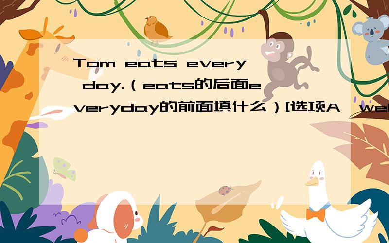 Tom eats every day.（eats的后面everyday的前面填什么）[选项A、well B、good C