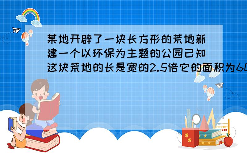 某地开辟了一块长方形的荒地新建一个以环保为主题的公园已知这块荒地的长是宽的2.5倍它的面积为60000米2