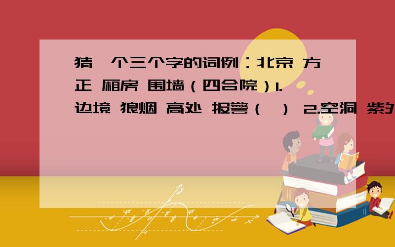 猜一个三个字的词例：北京 方正 厢房 围墙（四合院）1.边境 狼烟 高处 报警（ ） 2.空洞 紫外线 大气 吸收（ ）