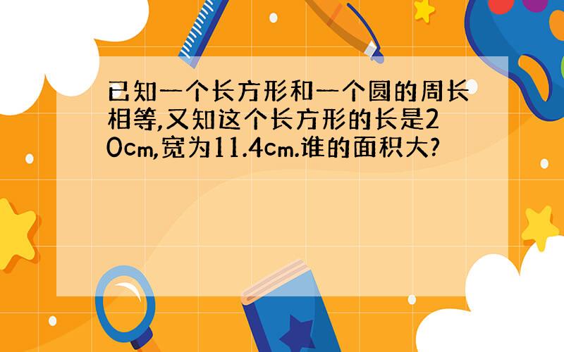 已知一个长方形和一个圆的周长相等,又知这个长方形的长是20cm,宽为11.4cm.谁的面积大?