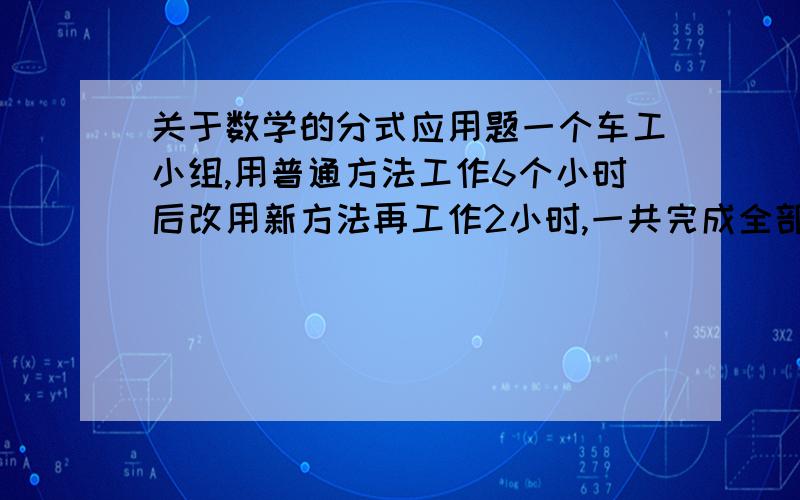 关于数学的分式应用题一个车工小组,用普通方法工作6个小时后改用新方法再工作2小时,一共完成全部任务的一半.已知新方法工作