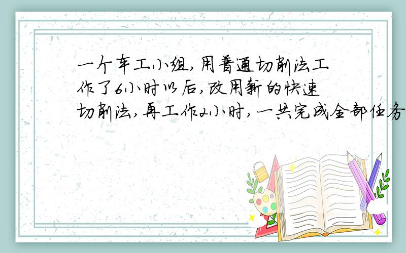 一个车工小组,用普通切削法工作了6小时以后,改用新的快速切削法,再工作2小时,一共完成全部任务的2分之1,已知新方法工作
