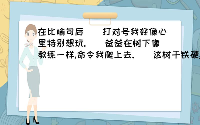 在比喻句后()打对号我好像心里特别想玩.()爸爸在树下像教练一样,命令我爬上去.()这树干铁硬,扭来扭去,活像苍老的龙和