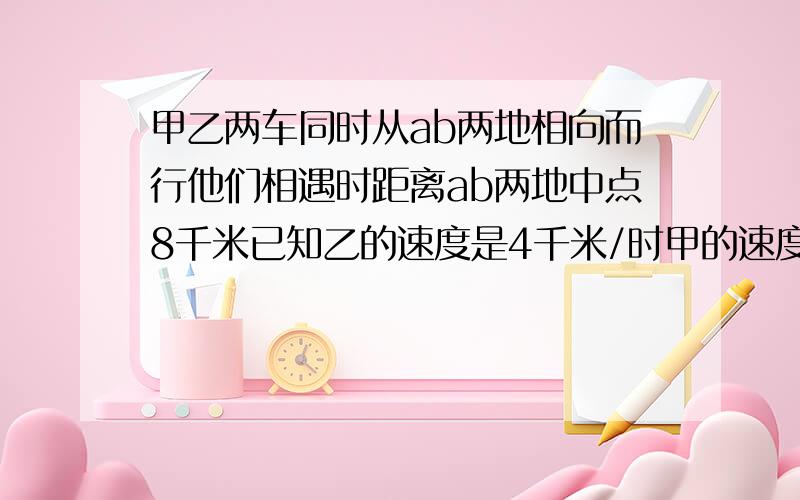 甲乙两车同时从ab两地相向而行他们相遇时距离ab两地中点8千米已知乙的速度是4千米/时甲的速度是乙的1.2倍求ab两地的