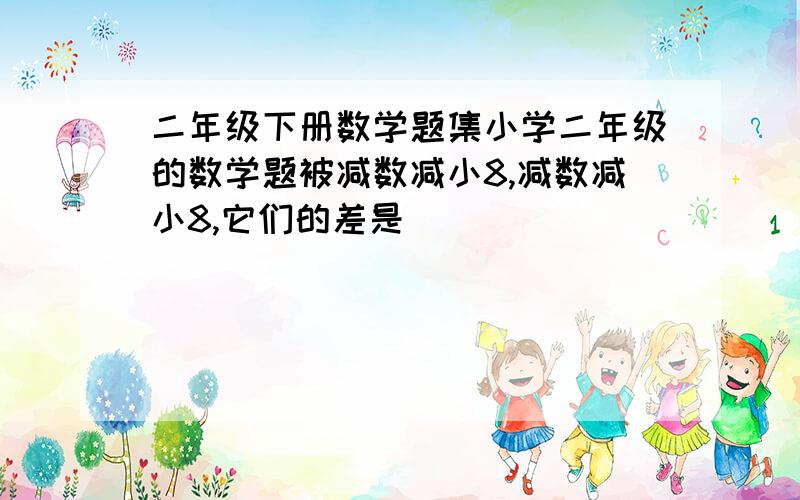 二年级下册数学题集小学二年级的数学题被减数减小8,减数减小8,它们的差是( )