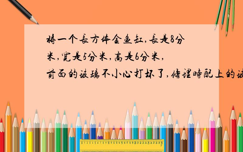 将一个长方体金鱼缸,长是8分米,宽是5分米,高是6分米,前面的玻璃不小心打坏了,修理时配上的玻璃的面积是（ ）平方米?