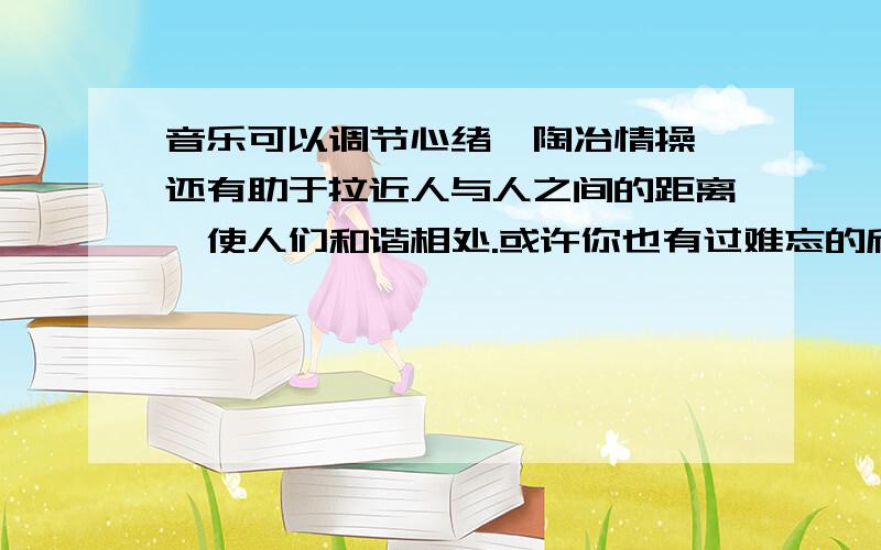 音乐可以调节心绪,陶冶情操,还有助于拉近人与人之间的距离,使人们和谐相处.或许你也有过难忘的欣赏音乐的经历,用三四百字写