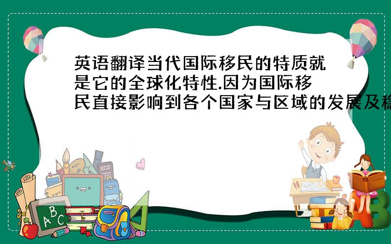 英语翻译当代国际移民的特质就是它的全球化特性.因为国际移民直接影响到各个国家与区域的发展及稳定,它透过社会、经济、文化、