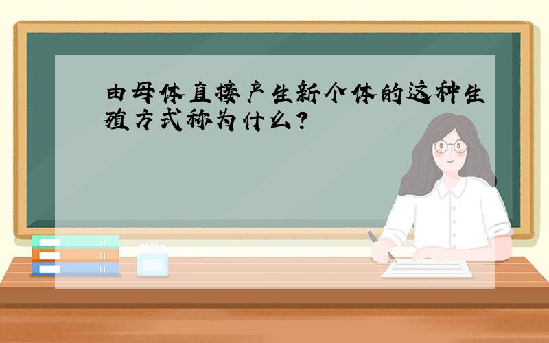 由母体直接产生新个体的这种生殖方式称为什么?