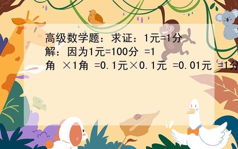 高级数学题：求证：1元=1分解：因为1元=100分 =1角 ×1角 =0.1元×0.1元 =0.01元 =1分证明完毕.