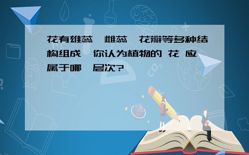 花有雄蕊、雌蕊、花瓣等多种结构组成,你认为植物的 花 应属于哪一层次?