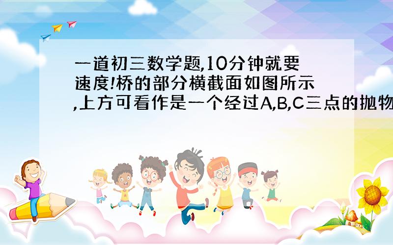 一道初三数学题,10分钟就要速度!桥的部分横截面如图所示,上方可看作是一个经过A,B,C三点的抛物线... ..