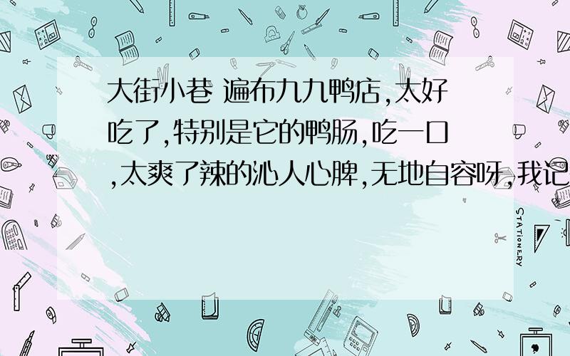 大街小巷 遍布九九鸭店,太好吃了,特别是它的鸭肠,吃一口,太爽了辣的沁人心脾,无地自容呀,我记得有一次第一口辣的我捂着耳