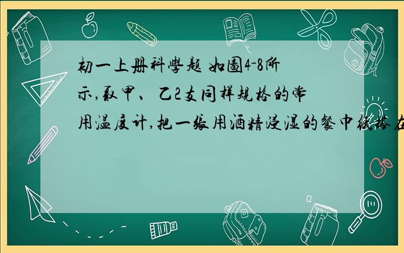 初一上册科学题 如图4-8所示,取甲、乙2支同样规格的常用温度计,把一张用酒精浸湿的餐巾纸搭在 80分