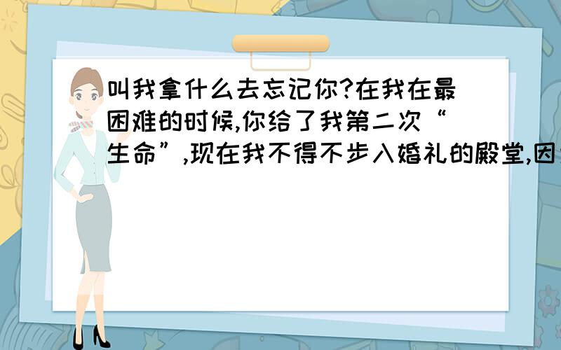 叫我拿什么去忘记你?在我在最困难的时候,你给了我第二次“生命”,现在我不得不步入婚礼的殿堂,因为你给不了婚姻我,谁能教我