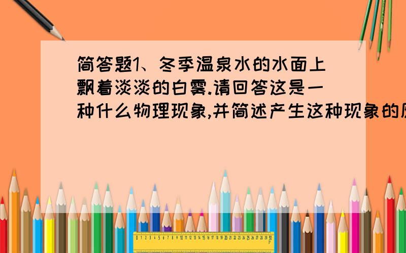 简答题1、冬季温泉水的水面上飘着淡淡的白雾.请回答这是一种什么物理现象,并简述产生这种现象的原因.2、古诗中所说的“池水