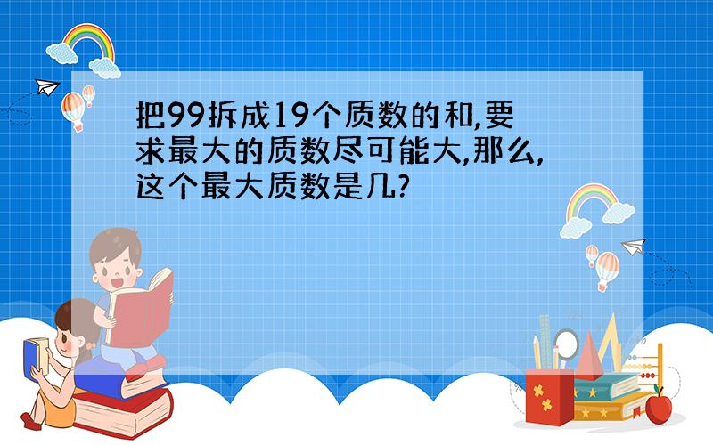 把99拆成19个质数的和,要求最大的质数尽可能大,那么,这个最大质数是几?