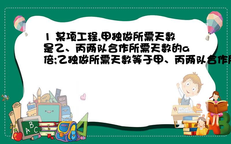 1 某项工程,甲独做所需天数是乙、丙两队合作所需天数的a倍;乙独做所需天数等于甲、丙两队合作所需天数的b倍；丙独坐所需的