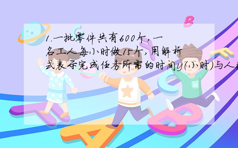 1.一批零件共有600个,一名工人每小时做15个,用解析式表示完成任务所需的时间y（小时）与人数x之间的函数关系式,并指