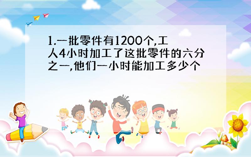 1.一批零件有1200个,工人4小时加工了这批零件的六分之一,他们一小时能加工多少个