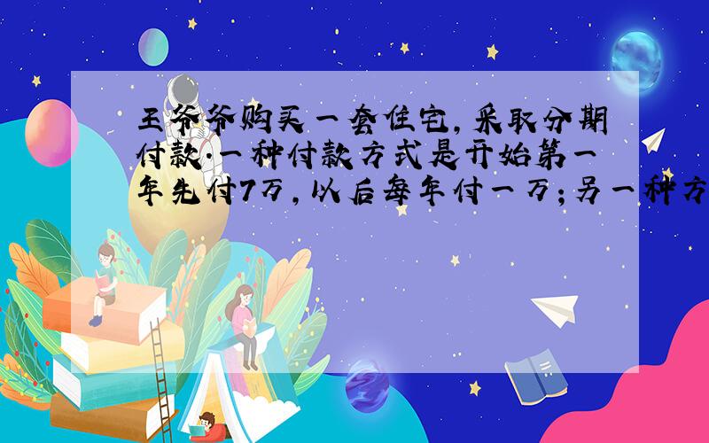 王爷爷购买一套住宅,采取分期付款.一种付款方式是开始第一年先付7万,以后每年付一万；另一种方式是前一半时间每年付2万,后