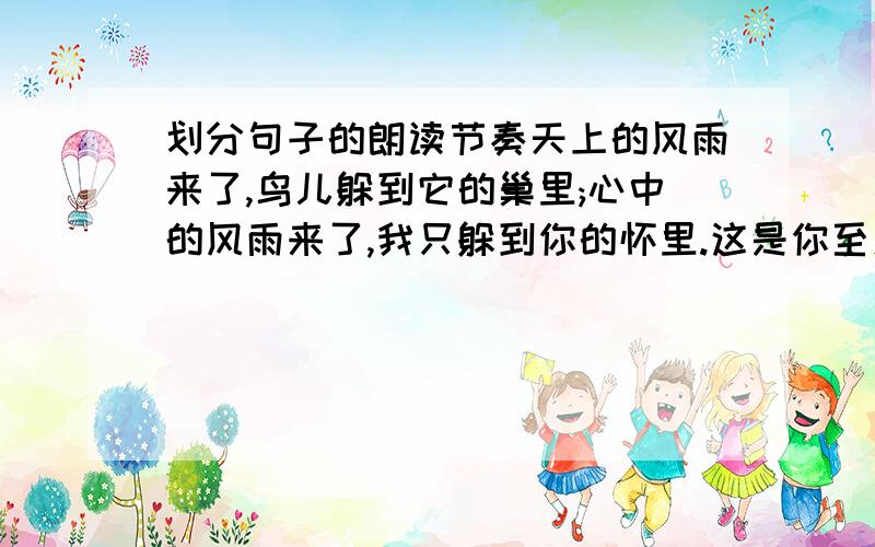 划分句子的朗读节奏天上的风雨来了,鸟儿躲到它的巢里;心中的风雨来了,我只躲到你的怀里.这是你至爱的女儿含着泪叠的,万水千