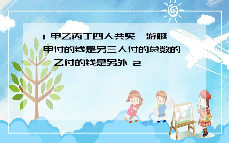 1 甲乙丙丁四人共买一游艇,甲付的钱是另三人付的总数的—,乙付的钱是另外 2