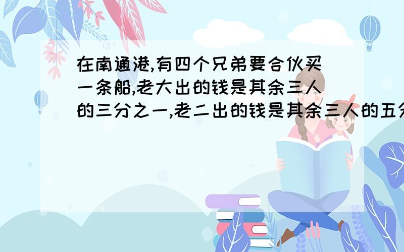 在南通港,有四个兄弟要合伙买一条船,老大出的钱是其余三人的三分之一,老二出的钱是其余三人的五分之一,老三出的钱是其余三人