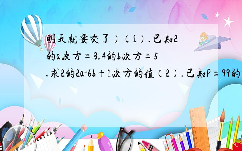 明天就要交了）（1）.已知2的a次方=3,4的b次方=5,求2的2a-6b+1次方的值（2）.已知P=99的9次方/9的