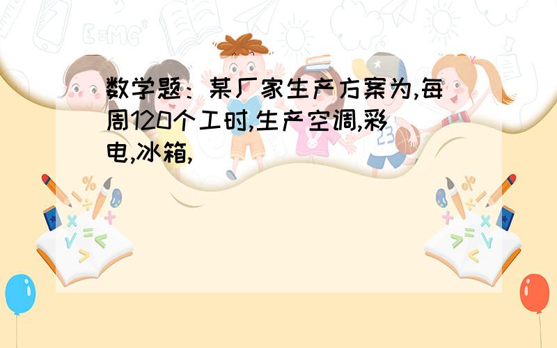 数学题：某厂家生产方案为,每周120个工时,生产空调,彩电,冰箱,