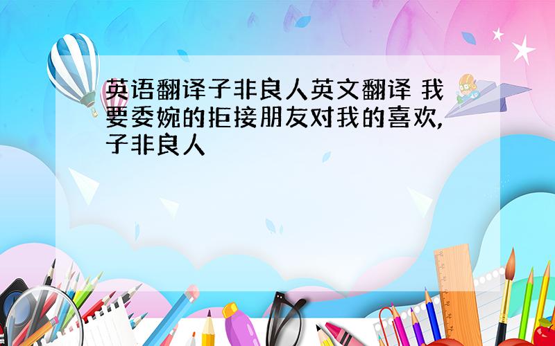 英语翻译子非良人英文翻译 我要委婉的拒接朋友对我的喜欢,子非良人