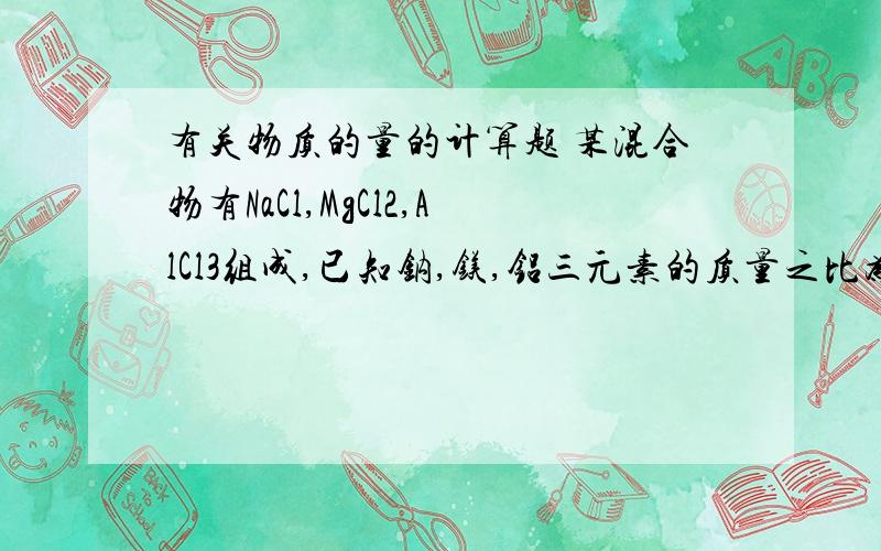 有关物质的量的计算题 某混合物有NaCl,MgCl2,AlCl3组成,已知钠,镁,铝三元素的质量之比为23:16:9则N