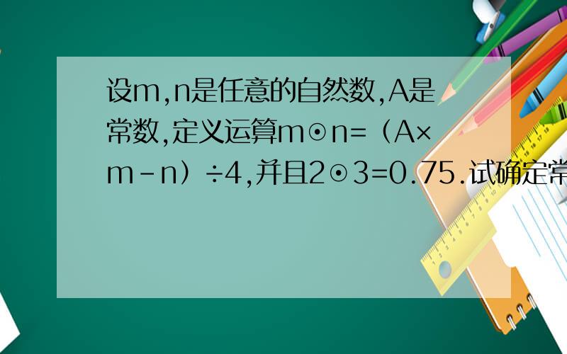 设m,n是任意的自然数,A是常数,定义运算m⊙n=（A×m-n）÷4,并且2⊙3=0.75.试确定常数A,并计算：