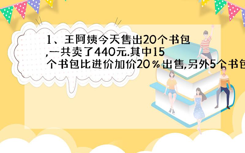 1、王阿姨今天售出20个书包,一共卖了440元.其中15个书包比进价加价20％出售,另外5个书包比进价降价20％出售.王