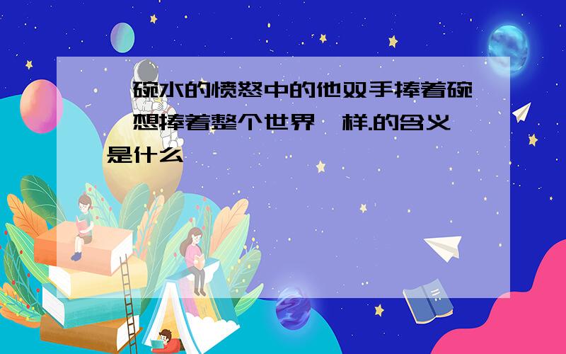 一碗水的愤怒中的他双手捧着碗,想捧着整个世界一样.的含义是什么